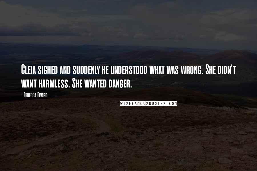 Rebecca Rivard Quotes: Cleia sighed and suddenly he understood what was wrong. She didn't want harmless. She wanted danger.