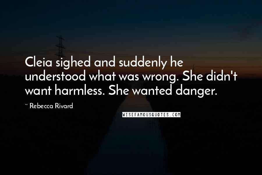 Rebecca Rivard Quotes: Cleia sighed and suddenly he understood what was wrong. She didn't want harmless. She wanted danger.