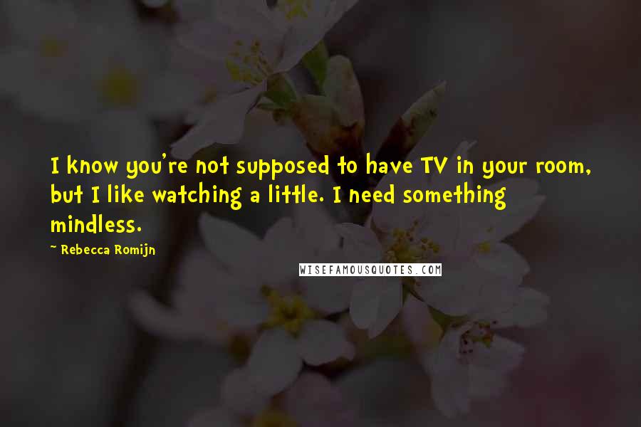 Rebecca Romijn Quotes: I know you're not supposed to have TV in your room, but I like watching a little. I need something mindless.