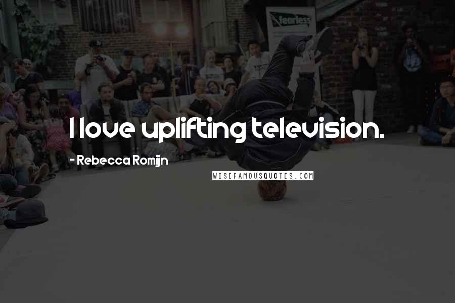 Rebecca Romijn Quotes: I love uplifting television.