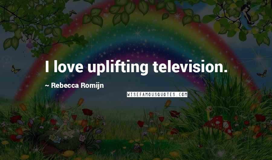 Rebecca Romijn Quotes: I love uplifting television.