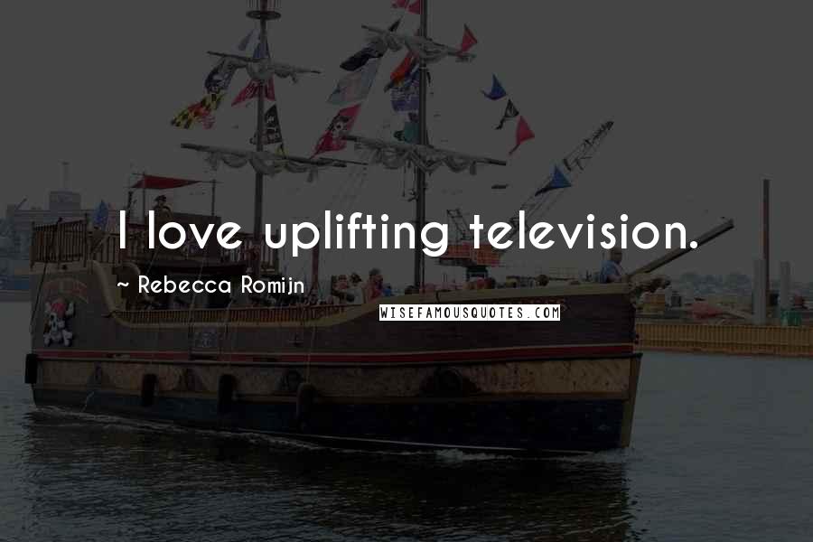 Rebecca Romijn Quotes: I love uplifting television.