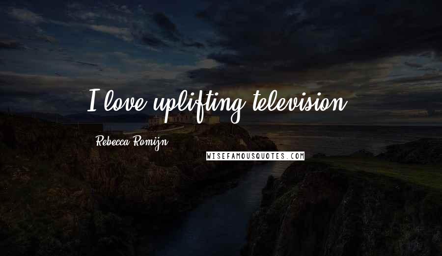 Rebecca Romijn Quotes: I love uplifting television.