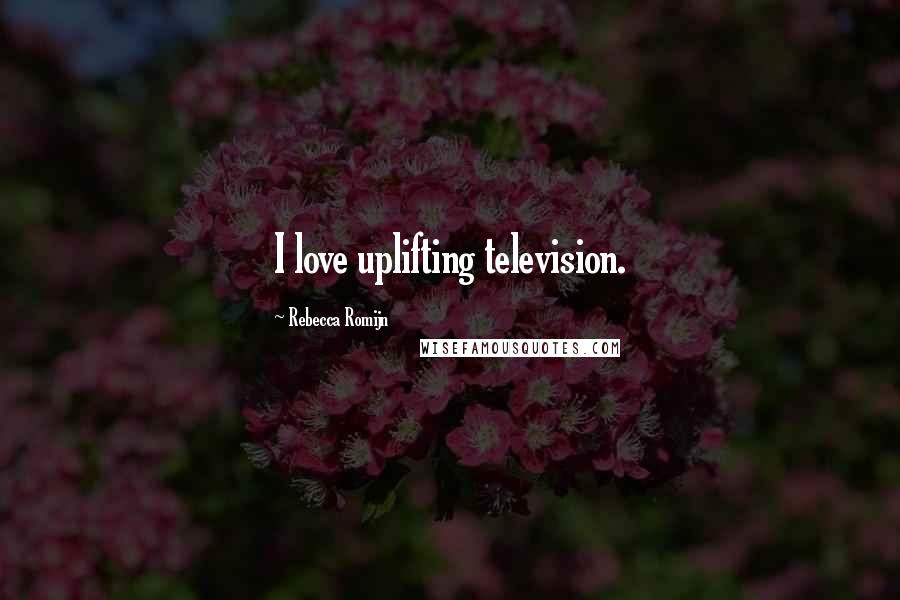 Rebecca Romijn Quotes: I love uplifting television.