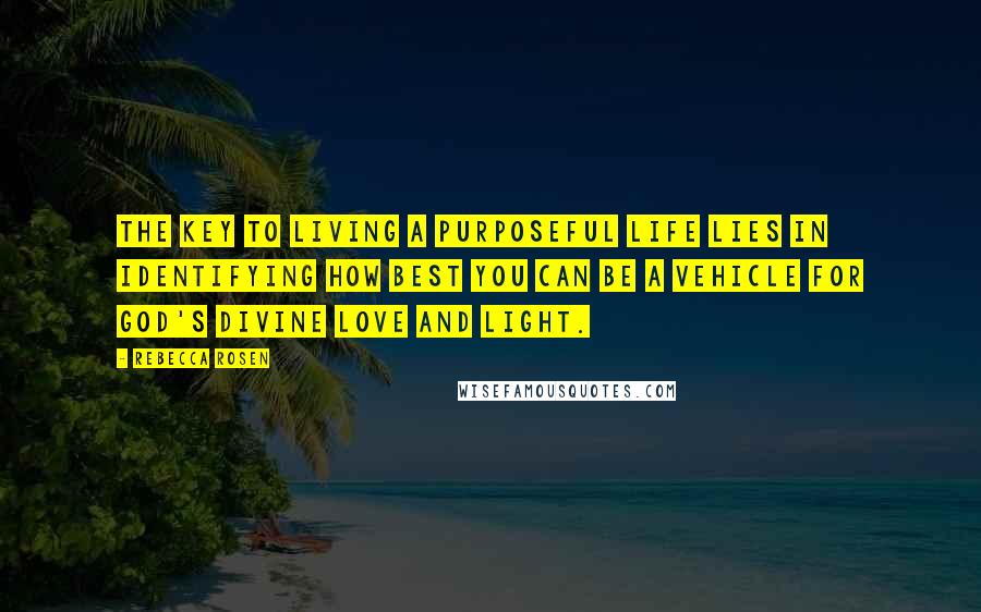 Rebecca Rosen Quotes: The key to living a purposeful life lies in identifying how best you can be a vehicle for God's divine love and light.