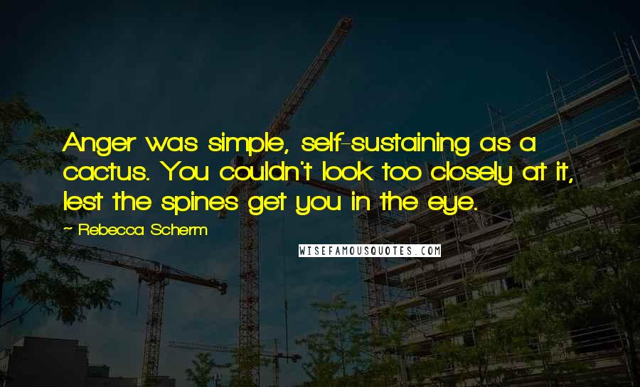 Rebecca Scherm Quotes: Anger was simple, self-sustaining as a cactus. You couldn't look too closely at it, lest the spines get you in the eye.