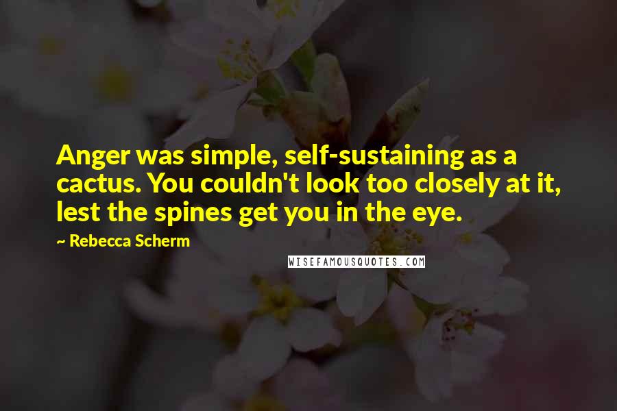 Rebecca Scherm Quotes: Anger was simple, self-sustaining as a cactus. You couldn't look too closely at it, lest the spines get you in the eye.