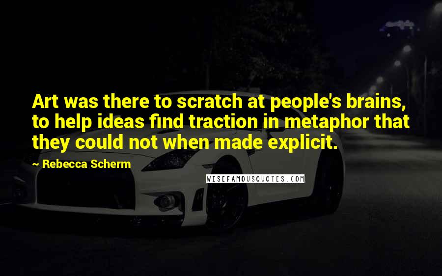 Rebecca Scherm Quotes: Art was there to scratch at people's brains, to help ideas find traction in metaphor that they could not when made explicit.