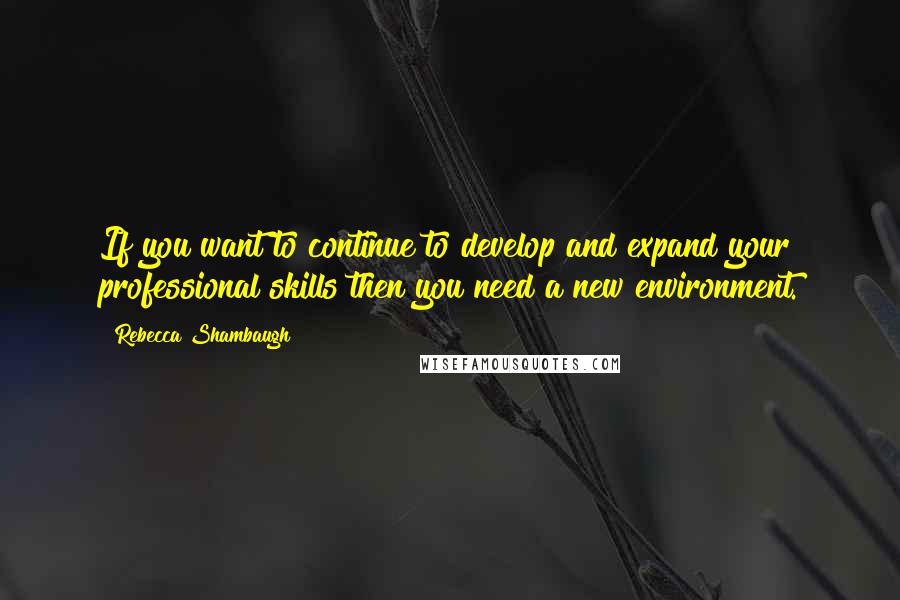 Rebecca Shambaugh Quotes: If you want to continue to develop and expand your professional skills then you need a new environment.