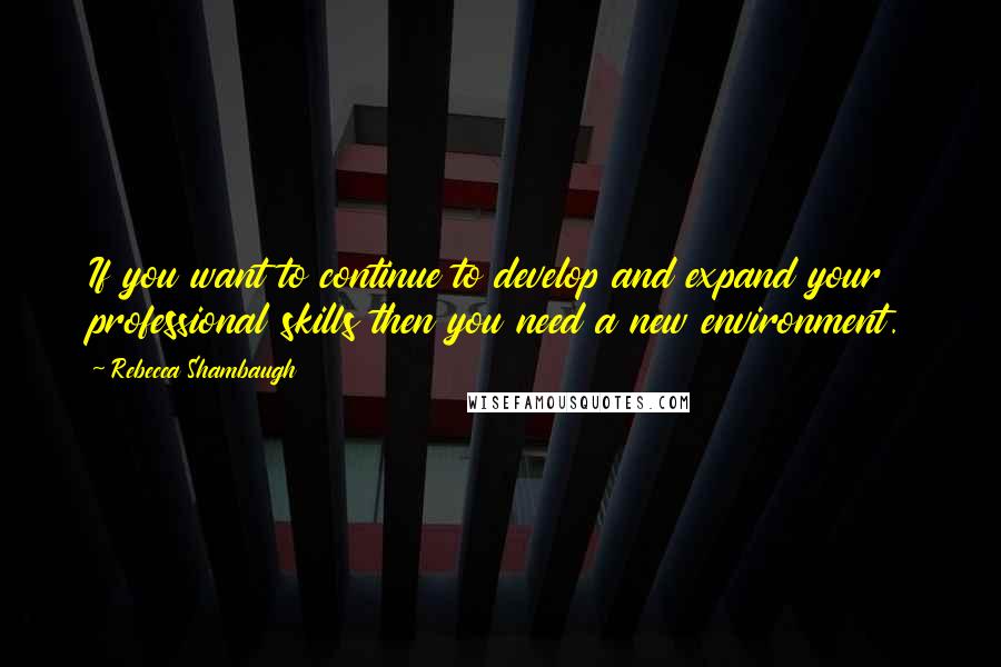 Rebecca Shambaugh Quotes: If you want to continue to develop and expand your professional skills then you need a new environment.