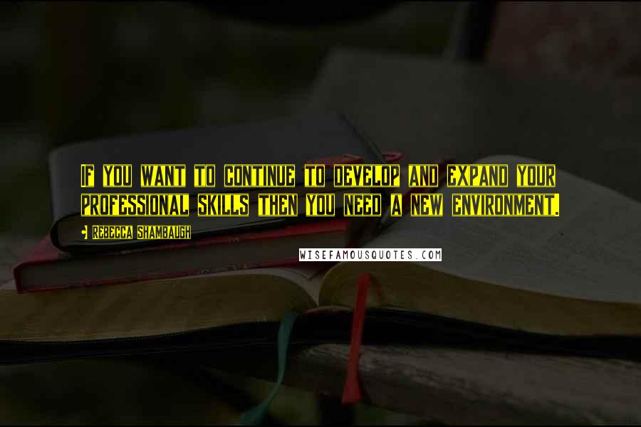 Rebecca Shambaugh Quotes: If you want to continue to develop and expand your professional skills then you need a new environment.