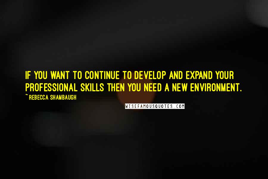 Rebecca Shambaugh Quotes: If you want to continue to develop and expand your professional skills then you need a new environment.