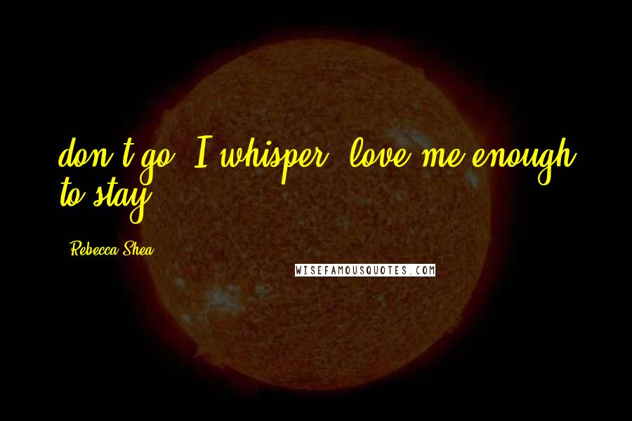 Rebecca Shea Quotes: don't go" I whisper "love me enough to stay".