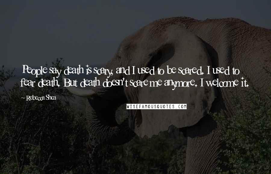 Rebecca Shea Quotes: People say death is scary, and I used to be scared. I used to fear death. But death doesn't scare me anymore. I welcome it.