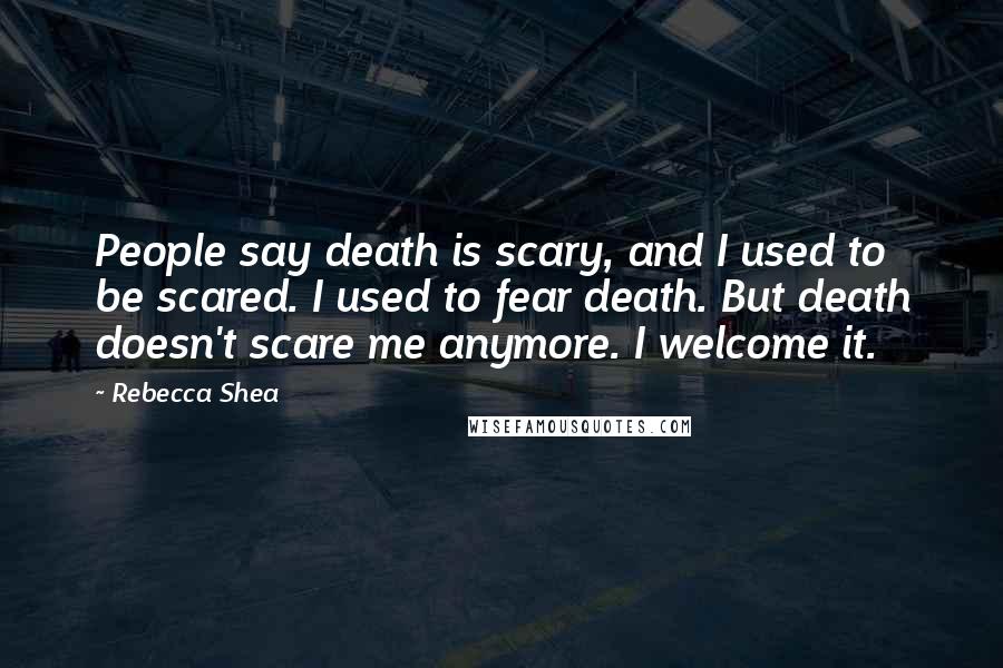 Rebecca Shea Quotes: People say death is scary, and I used to be scared. I used to fear death. But death doesn't scare me anymore. I welcome it.