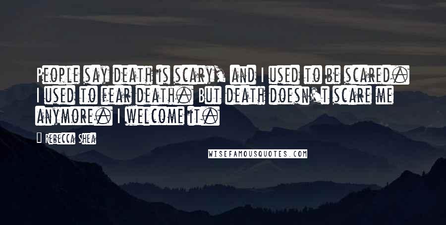 Rebecca Shea Quotes: People say death is scary, and I used to be scared. I used to fear death. But death doesn't scare me anymore. I welcome it.