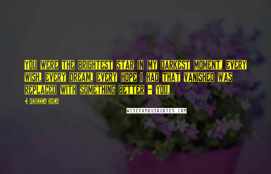 Rebecca Shea Quotes: You were the brightest star in my darkest moment. Every wish, every dream, every hope I had that vanished was replaced with something better - you.