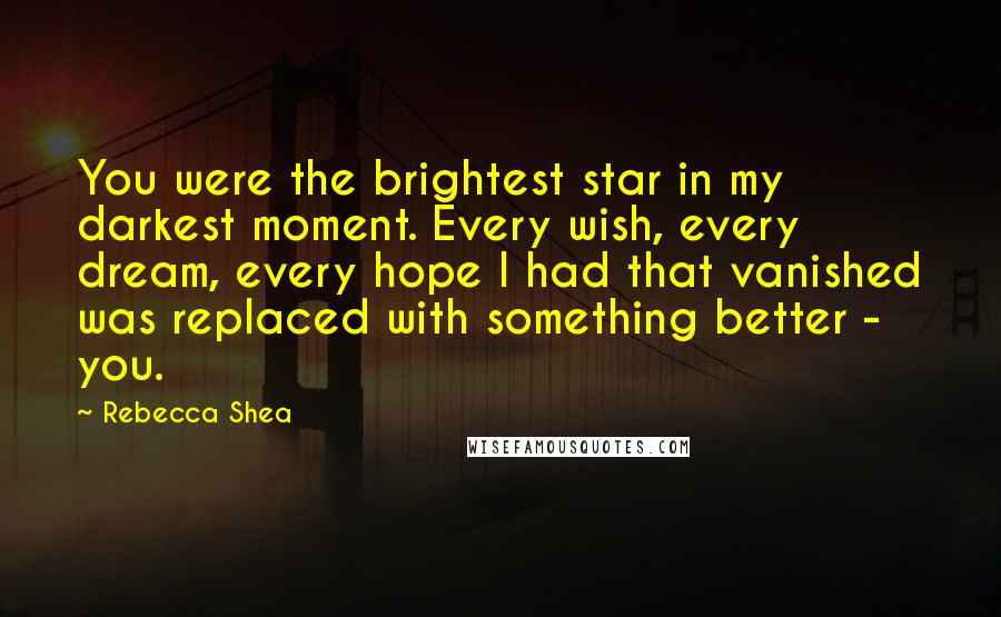 Rebecca Shea Quotes: You were the brightest star in my darkest moment. Every wish, every dream, every hope I had that vanished was replaced with something better - you.