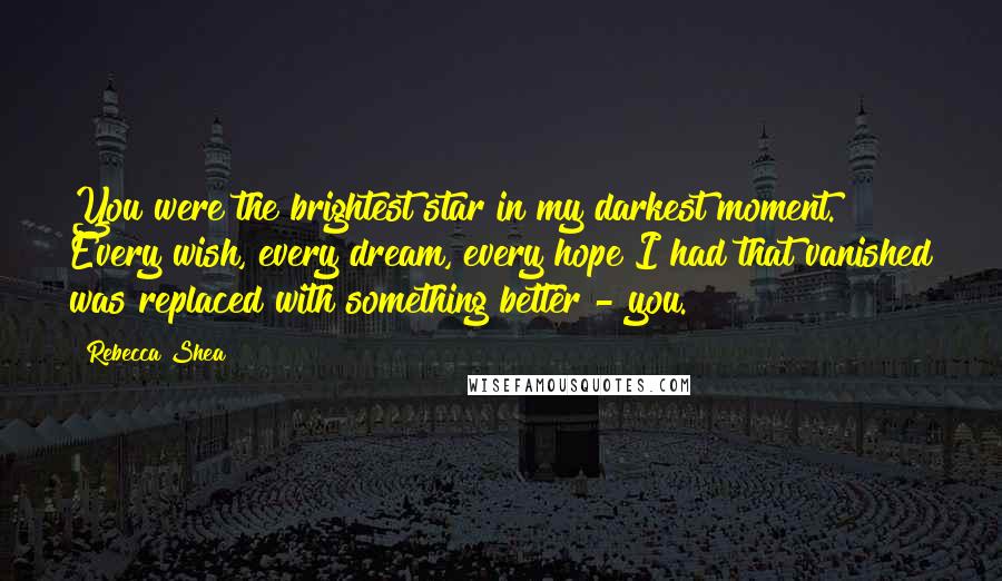 Rebecca Shea Quotes: You were the brightest star in my darkest moment. Every wish, every dream, every hope I had that vanished was replaced with something better - you.