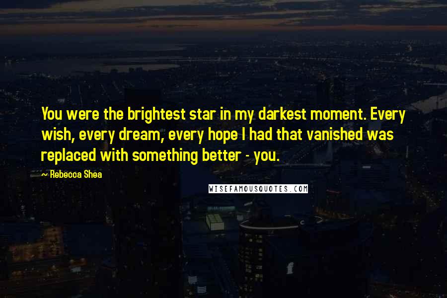 Rebecca Shea Quotes: You were the brightest star in my darkest moment. Every wish, every dream, every hope I had that vanished was replaced with something better - you.