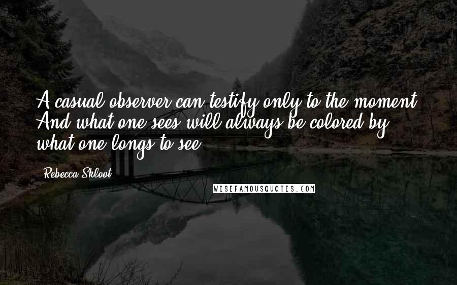 Rebecca Skloot Quotes: A casual observer can testify only to the moment. And what one sees will always be colored by what one longs to see.