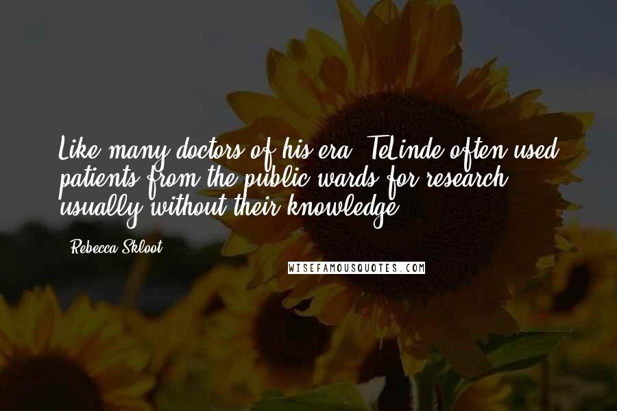 Rebecca Skloot Quotes: Like many doctors of his era, TeLinde often used patients from the public wards for research, usually without their knowledge.