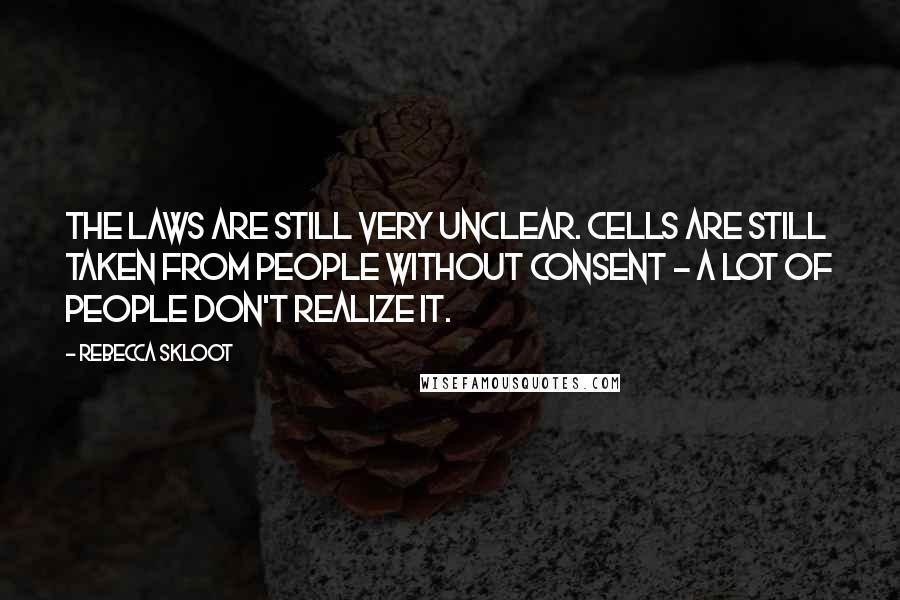 Rebecca Skloot Quotes: The laws are still very unclear. Cells are still taken from people without consent - a lot of people don't realize it.