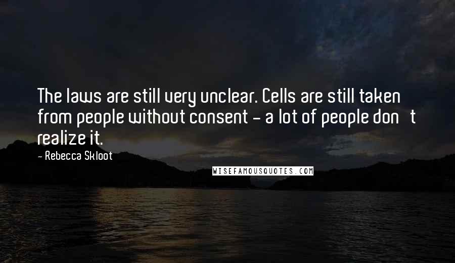 Rebecca Skloot Quotes: The laws are still very unclear. Cells are still taken from people without consent - a lot of people don't realize it.