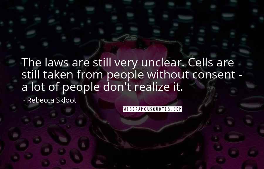 Rebecca Skloot Quotes: The laws are still very unclear. Cells are still taken from people without consent - a lot of people don't realize it.