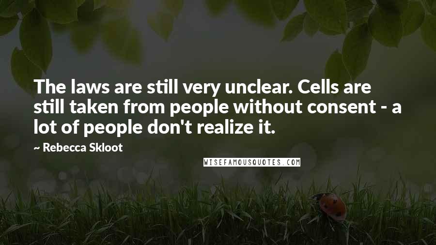 Rebecca Skloot Quotes: The laws are still very unclear. Cells are still taken from people without consent - a lot of people don't realize it.