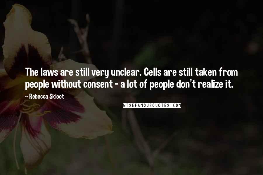 Rebecca Skloot Quotes: The laws are still very unclear. Cells are still taken from people without consent - a lot of people don't realize it.