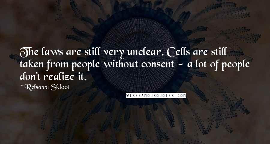 Rebecca Skloot Quotes: The laws are still very unclear. Cells are still taken from people without consent - a lot of people don't realize it.