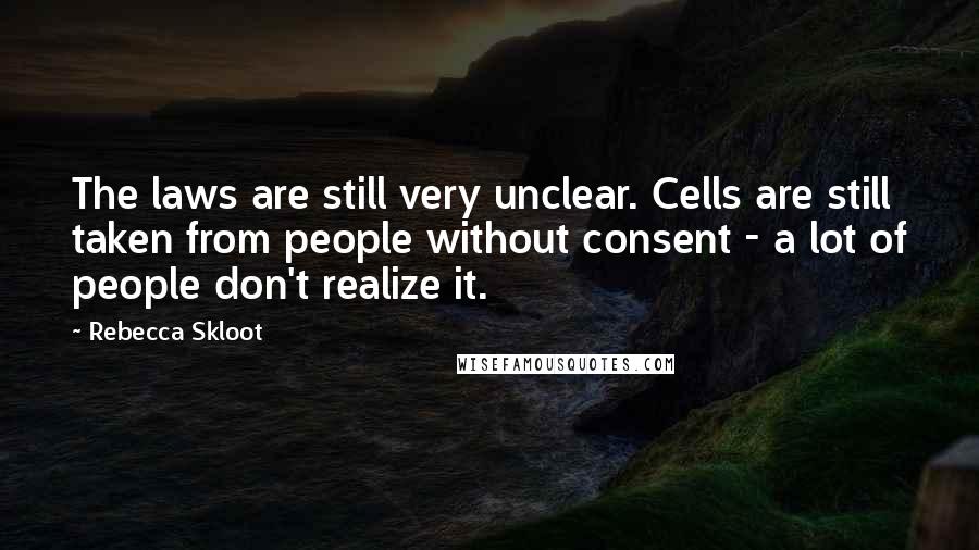 Rebecca Skloot Quotes: The laws are still very unclear. Cells are still taken from people without consent - a lot of people don't realize it.