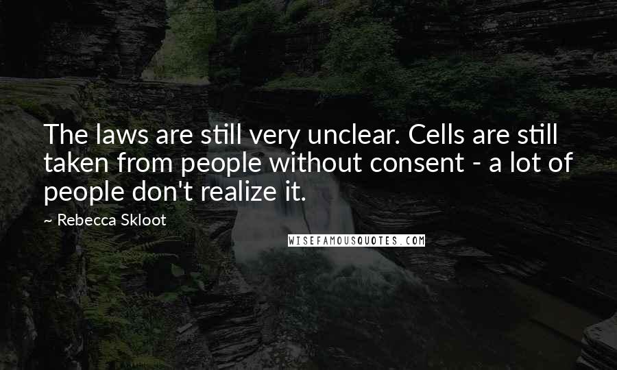 Rebecca Skloot Quotes: The laws are still very unclear. Cells are still taken from people without consent - a lot of people don't realize it.