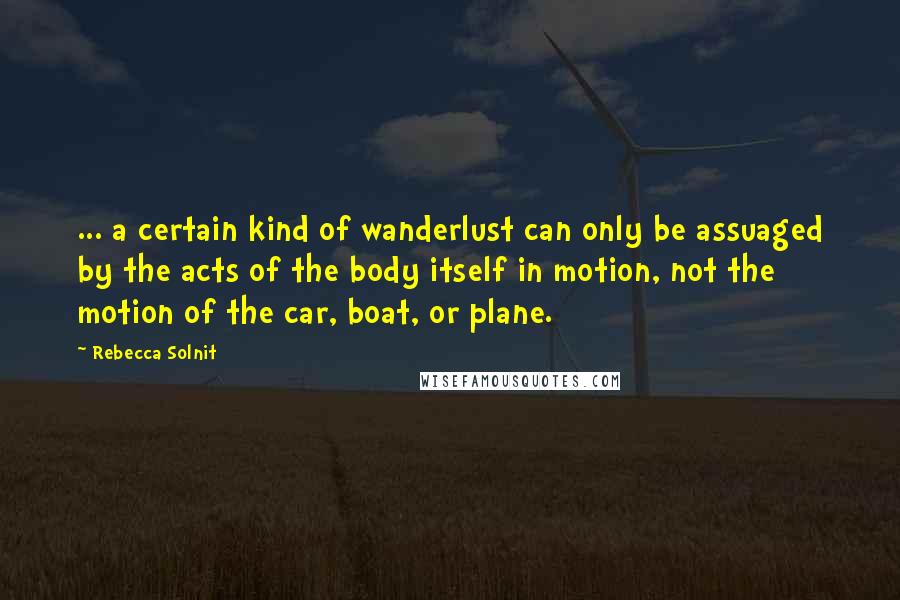 Rebecca Solnit Quotes: ... a certain kind of wanderlust can only be assuaged by the acts of the body itself in motion, not the motion of the car, boat, or plane.