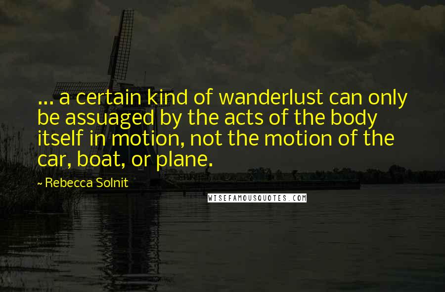 Rebecca Solnit Quotes: ... a certain kind of wanderlust can only be assuaged by the acts of the body itself in motion, not the motion of the car, boat, or plane.