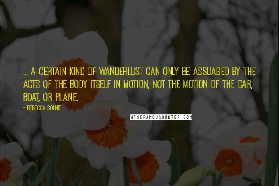 Rebecca Solnit Quotes: ... a certain kind of wanderlust can only be assuaged by the acts of the body itself in motion, not the motion of the car, boat, or plane.