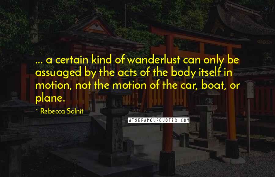 Rebecca Solnit Quotes: ... a certain kind of wanderlust can only be assuaged by the acts of the body itself in motion, not the motion of the car, boat, or plane.