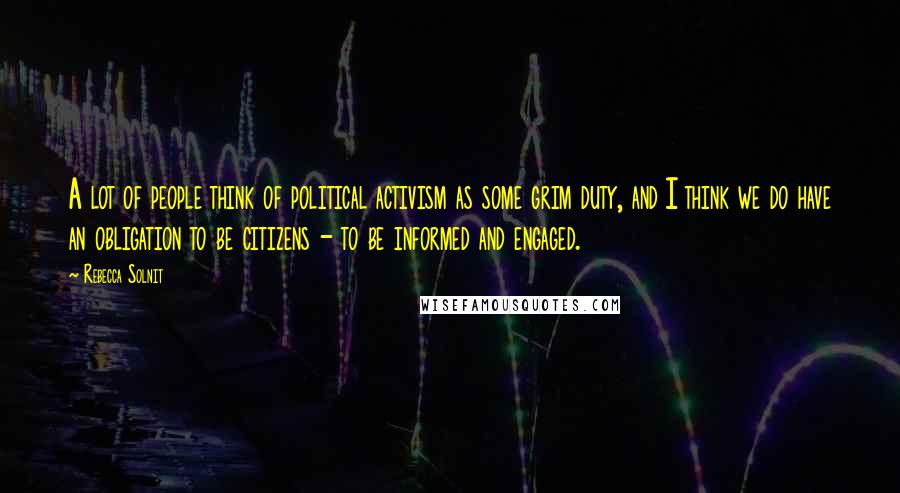 Rebecca Solnit Quotes: A lot of people think of political activism as some grim duty, and I think we do have an obligation to be citizens - to be informed and engaged.