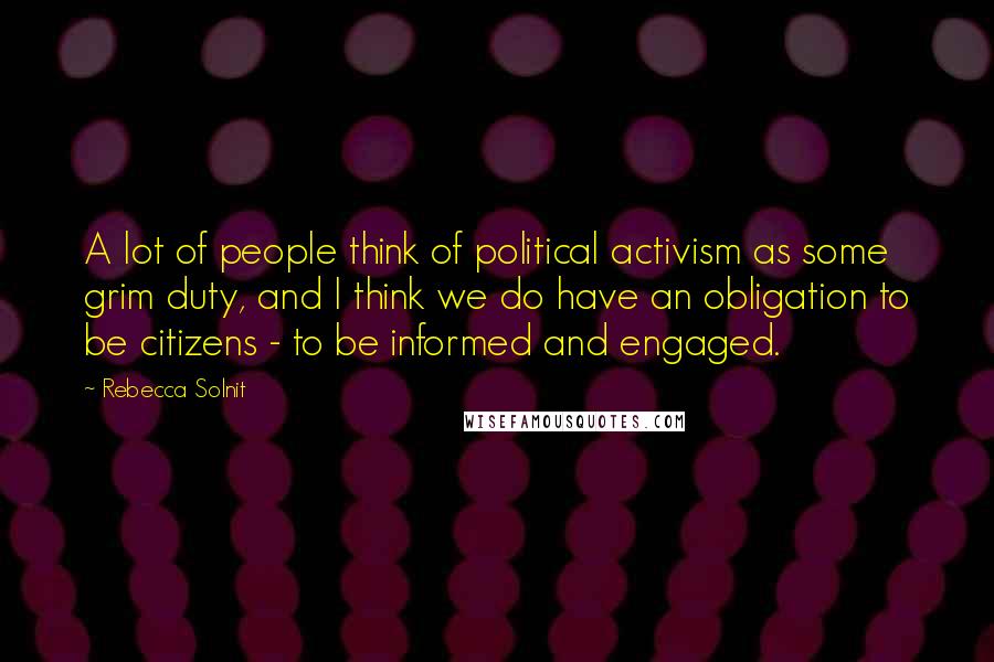 Rebecca Solnit Quotes: A lot of people think of political activism as some grim duty, and I think we do have an obligation to be citizens - to be informed and engaged.