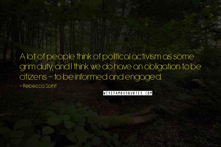 Rebecca Solnit Quotes: A lot of people think of political activism as some grim duty, and I think we do have an obligation to be citizens - to be informed and engaged.