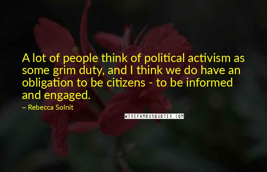 Rebecca Solnit Quotes: A lot of people think of political activism as some grim duty, and I think we do have an obligation to be citizens - to be informed and engaged.