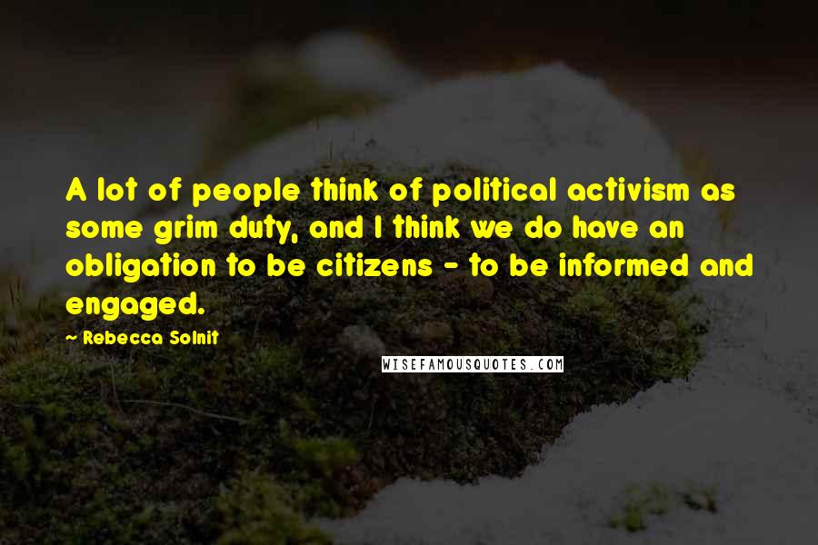 Rebecca Solnit Quotes: A lot of people think of political activism as some grim duty, and I think we do have an obligation to be citizens - to be informed and engaged.