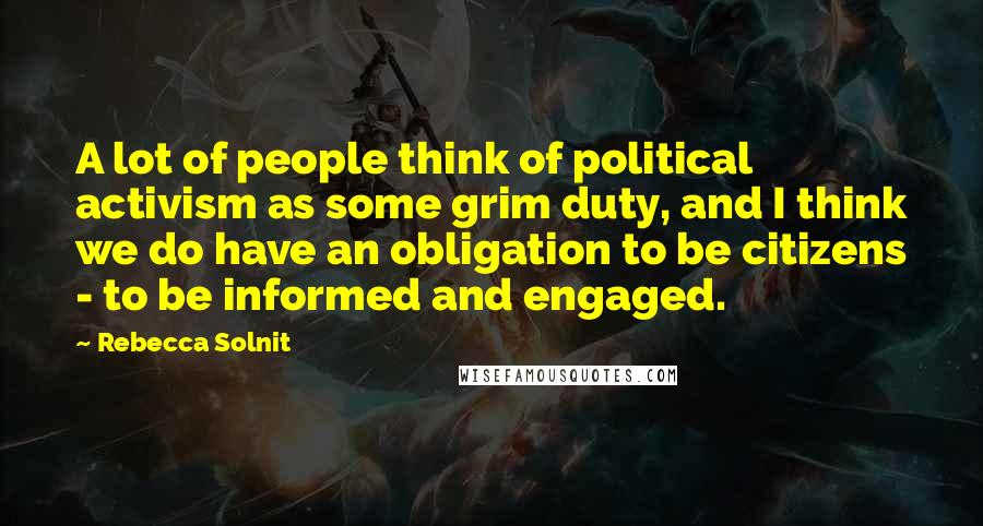 Rebecca Solnit Quotes: A lot of people think of political activism as some grim duty, and I think we do have an obligation to be citizens - to be informed and engaged.