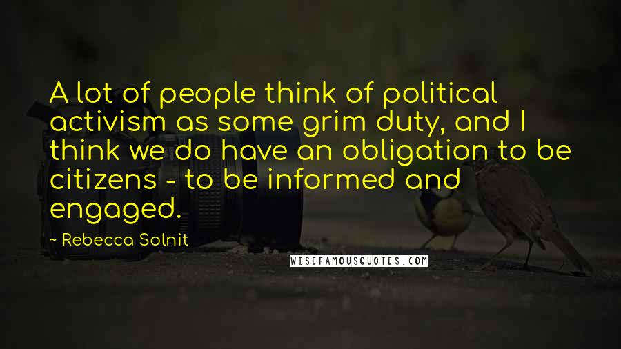 Rebecca Solnit Quotes: A lot of people think of political activism as some grim duty, and I think we do have an obligation to be citizens - to be informed and engaged.