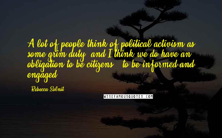 Rebecca Solnit Quotes: A lot of people think of political activism as some grim duty, and I think we do have an obligation to be citizens - to be informed and engaged.