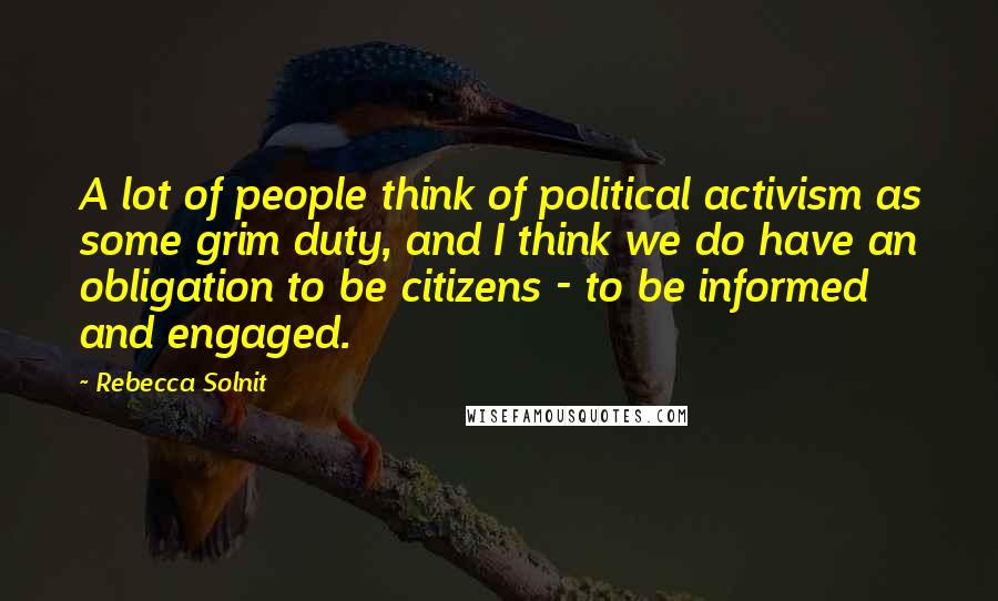 Rebecca Solnit Quotes: A lot of people think of political activism as some grim duty, and I think we do have an obligation to be citizens - to be informed and engaged.