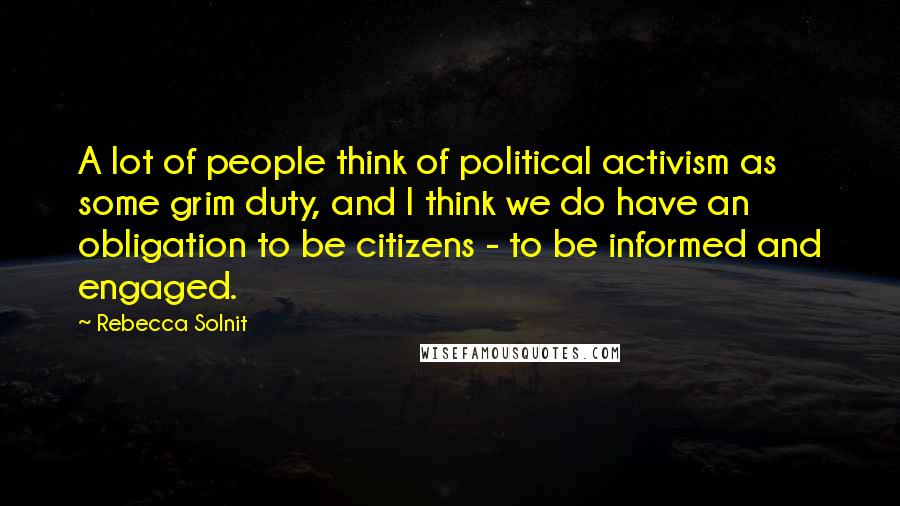 Rebecca Solnit Quotes: A lot of people think of political activism as some grim duty, and I think we do have an obligation to be citizens - to be informed and engaged.