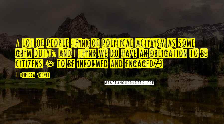 Rebecca Solnit Quotes: A lot of people think of political activism as some grim duty, and I think we do have an obligation to be citizens - to be informed and engaged.