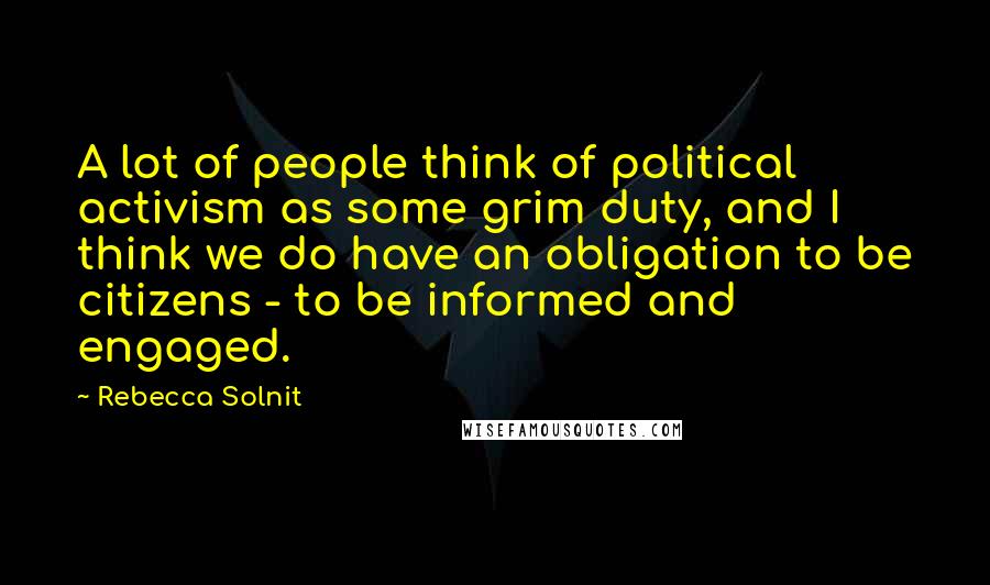 Rebecca Solnit Quotes: A lot of people think of political activism as some grim duty, and I think we do have an obligation to be citizens - to be informed and engaged.